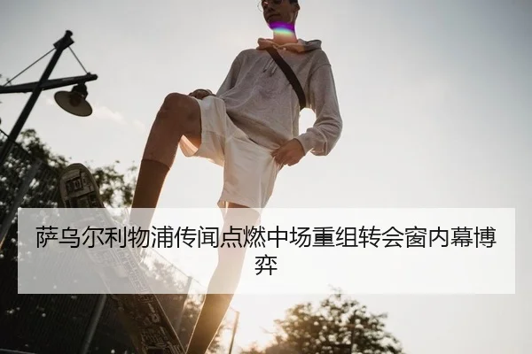 萨乌尔利物浦传闻点燃中场重组转会窗内幕博弈